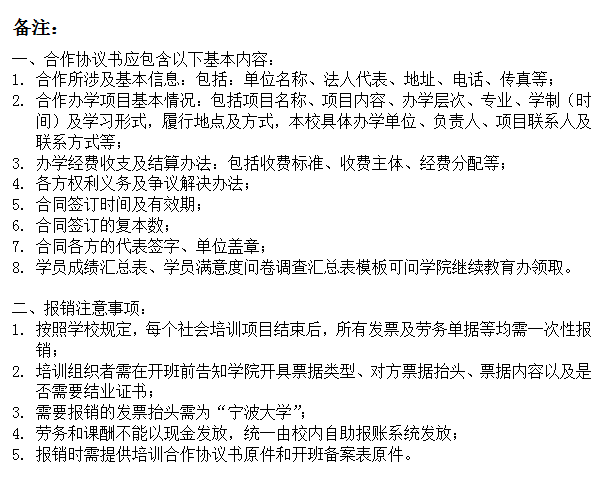 文本框: 备注：一、合作协议书应包含以下基本内容：1.	合作所涉及基本信息：包括：单位名称、法人代表、地址、电话、传真等；2.	合作办学项目基本情况：包括项目名称、项目内容、办学层次、专业、学制（时间）及学习形式，履行地点及方式，本校具体办学单位、负责人、项目联系人及联系方式等；3.	办学经费收支及结算办法：包括收费标准、收费主体、经费分配等；4.	各方权利义务及争议解决办法；5.	合同签订时间及有效期；6.	合同签订的复本数；7.	合同各方的代表签字、单位盖章；8.	学员成绩汇总表、学员满意度问卷调查汇总表模板可问学院继续教育办领取。二、报销注意事项：1.	按照学校规定，每个社会培训项目结束后，所有发票及劳务单据等均需一次性报销；2.	培训组织者需在开班前告知学院开具票据类型、对方票据抬头、票据内容以及是否需要结业证书；3.	需要报销的发票抬头需为“17吃瓜网
”；4.	劳务和课酬不能以现金发放，统一由校内自助报账系统发放；5.	报销时需提供培训合作协议书原件和开班备案表原件。